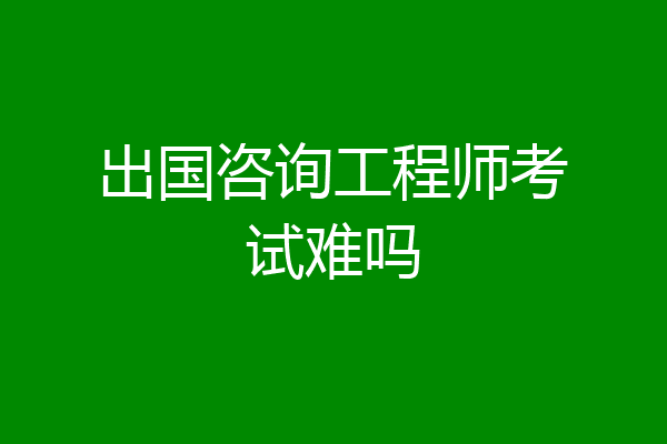 出国咨询工程师考试难吗