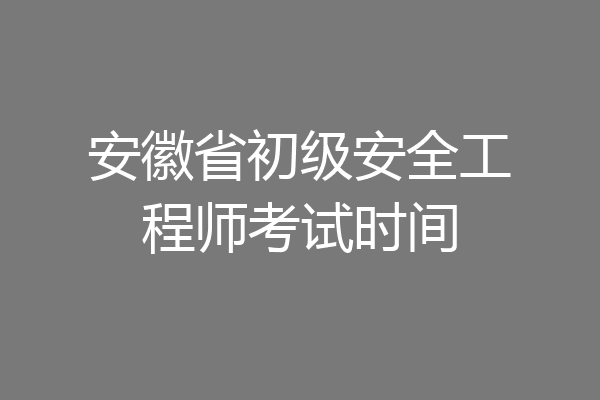 安徽省初级安全工程师考试时间
