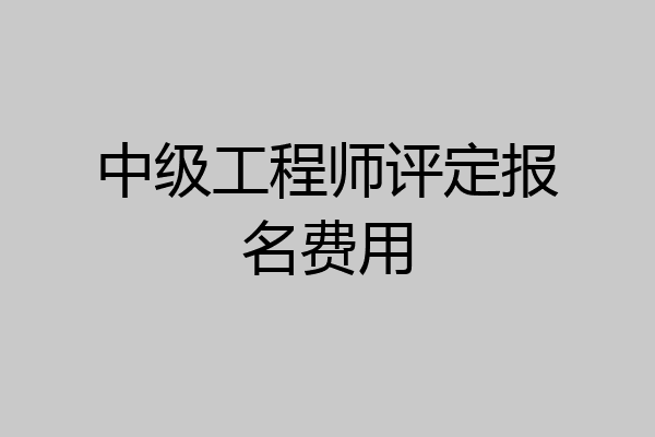 中级工程师评定报名费用