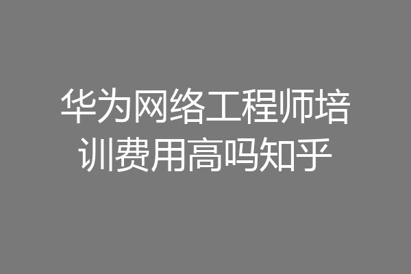 华为网络工程师培训费用高吗知乎
