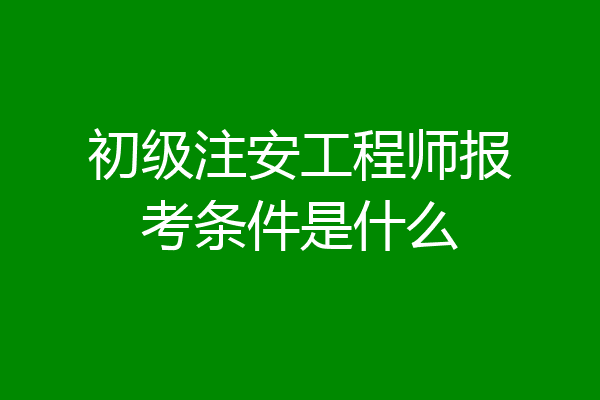 初级注安工程师报考条件是什么