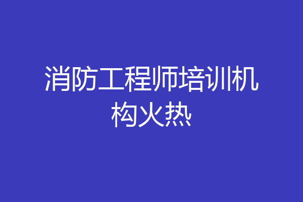 消防工程师培训机构火热