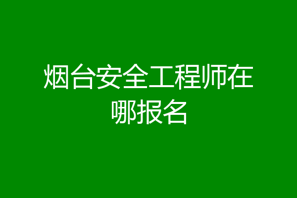 烟台安全工程师在哪报名