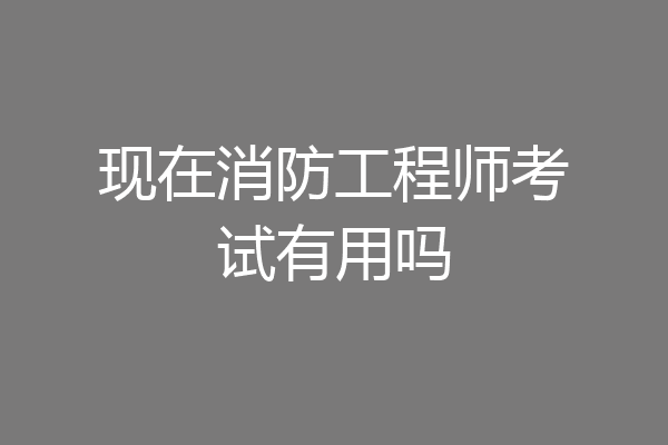 现在消防工程师考试有用吗