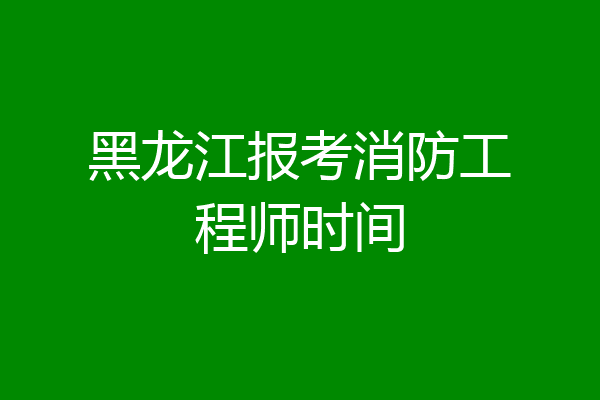 黑龙江报考消防工程师时间