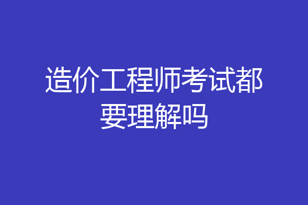造价工程师考试都要理解吗