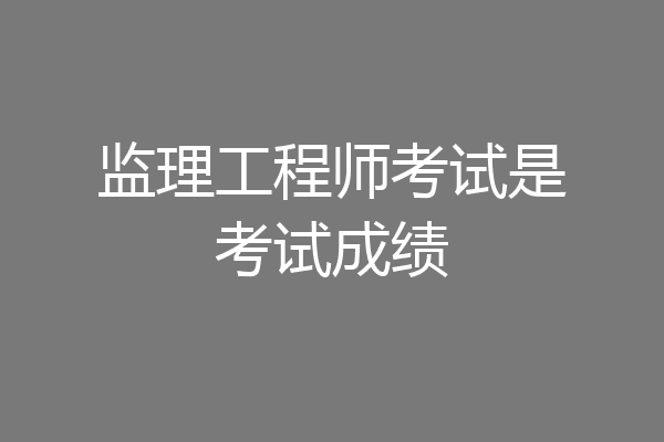监理工程师考试是考试成绩
