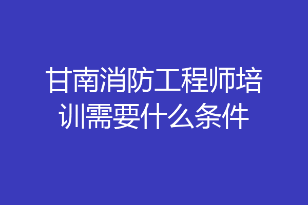 甘南消防工程师培训需要什么条件