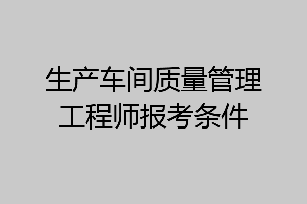 生产车间质量管理工程师报考条件