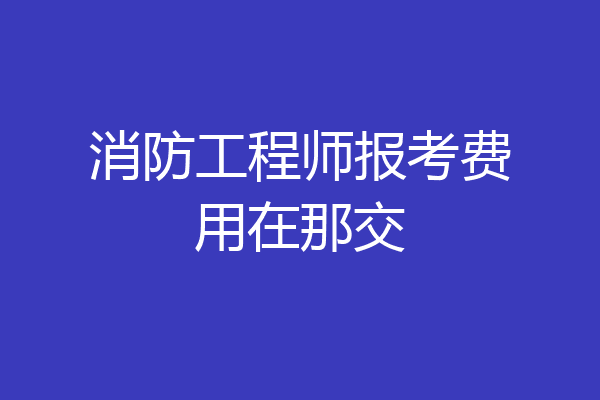 消防工程师报考费用在那交