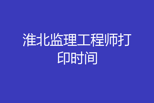 淮北监理工程师打印时间