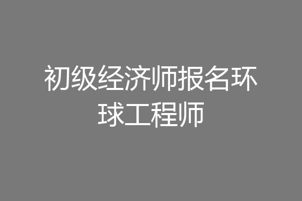初级经济师报名环球工程师