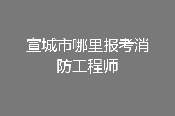 宣城市哪里报考消防工程师