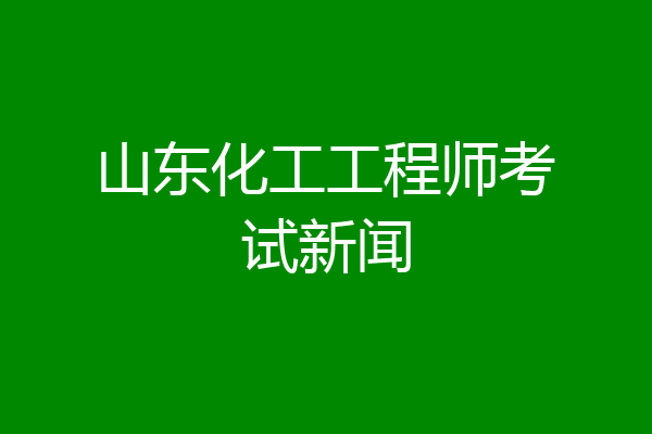 山东化工工程师考试新闻