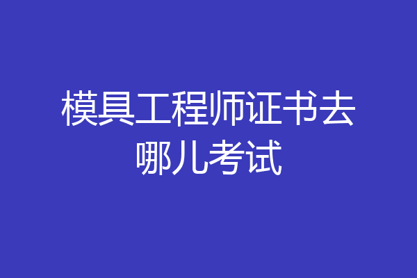 模具工程师证书去哪儿考试
