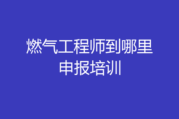 燃气工程师到哪里申报培训
