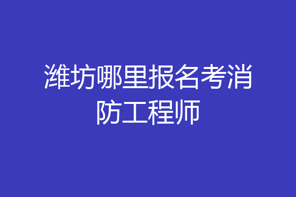 潍坊哪里报名考消防工程师