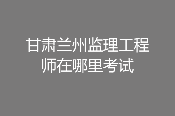 甘肃兰州监理工程师在哪里考试