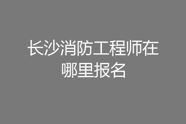 长沙消防工程师在哪里报名