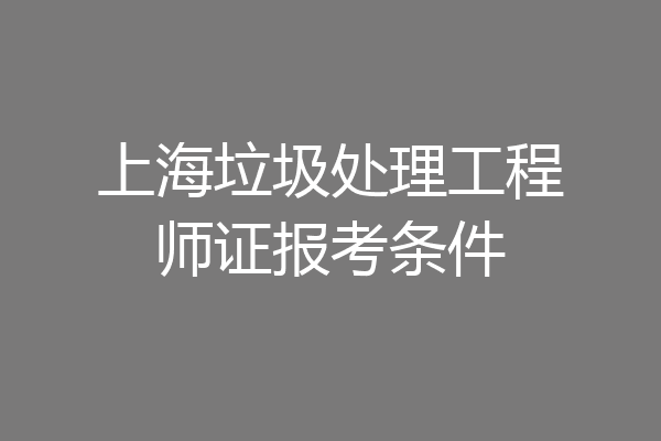 上海垃圾处理工程师证报考条件