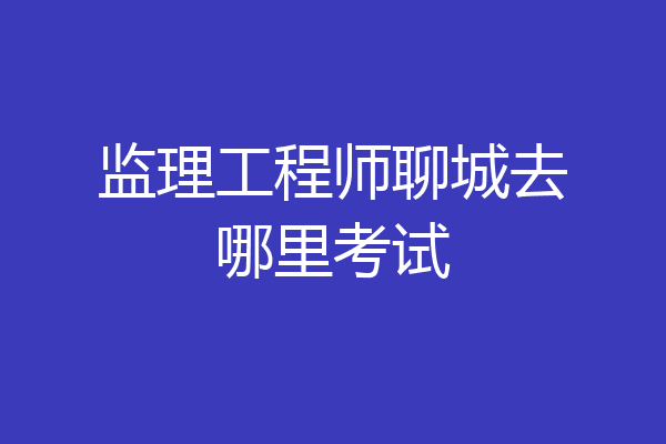 监理工程师聊城去哪里考试