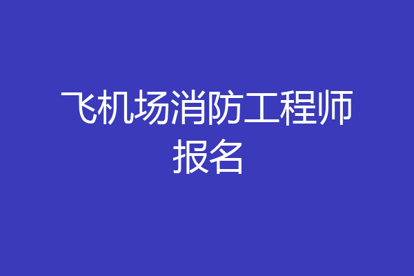 飞机场消防工程师报名