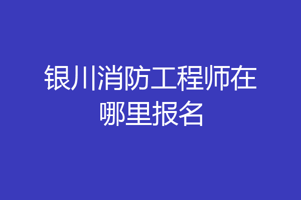 银川消防工程师在哪里报名