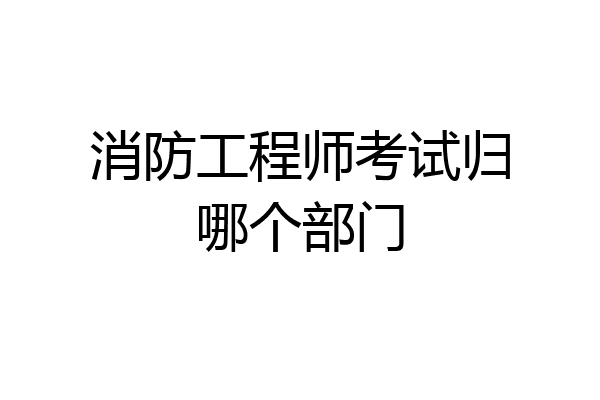消防工程师考试归哪个部门