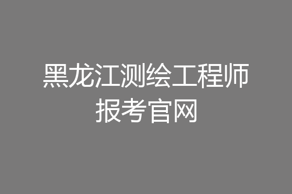 黑龙江测绘工程师报考官网