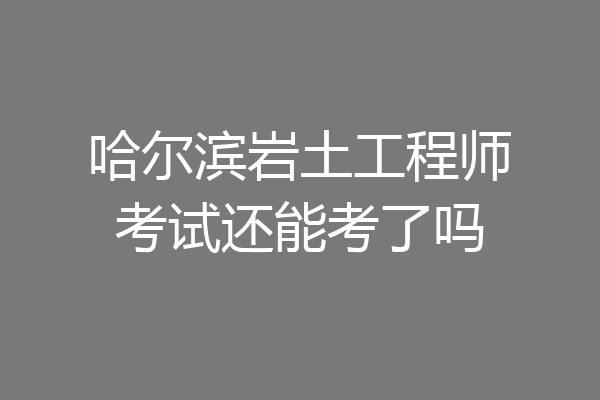 哈尔滨岩土工程师考试还能考了吗