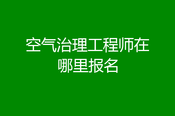 空气治理工程师在哪里报名