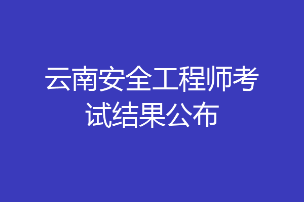 云南安全工程师考试结果公布