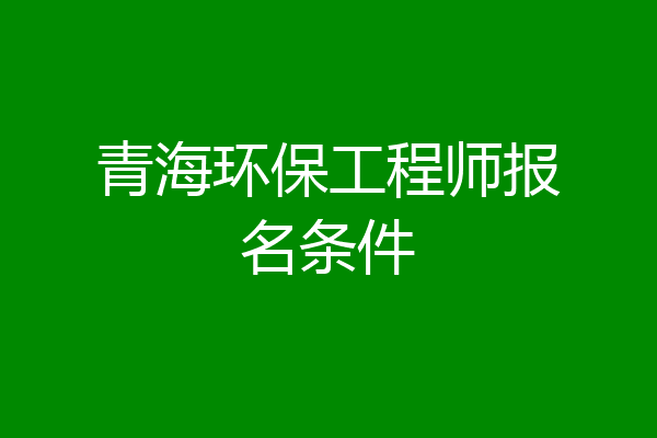 青海环保工程师报名条件