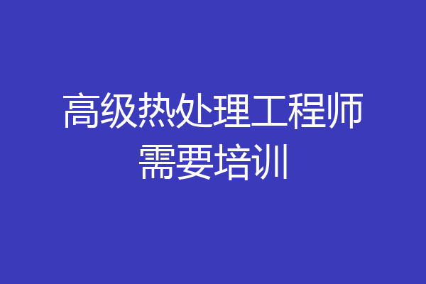 高级热处理工程师需要培训