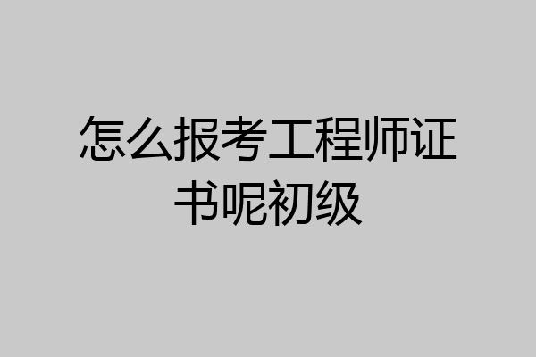 怎么报考工程师证书呢初级