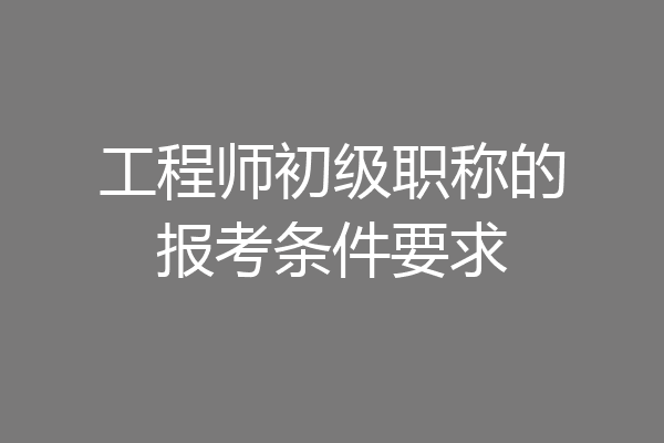 工程师初级职称的报考条件要求