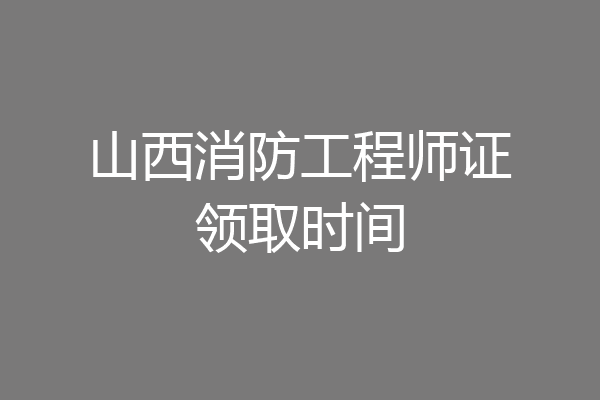 山西消防工程师证领取时间