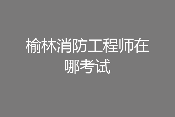 榆林消防工程师在哪考试