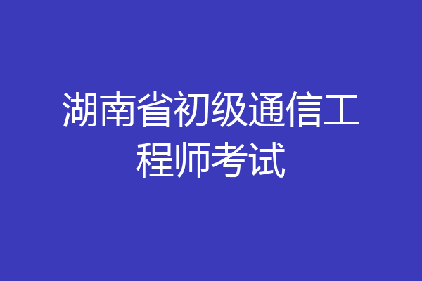 湖南省初级通信工程师考试