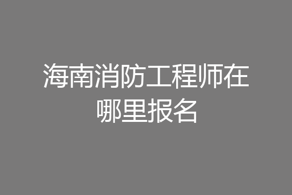 海南消防工程师在哪里报名
