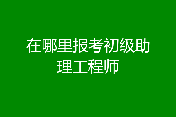 在哪里报考初级助理工程师