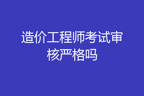 造价工程师考试审核严格吗