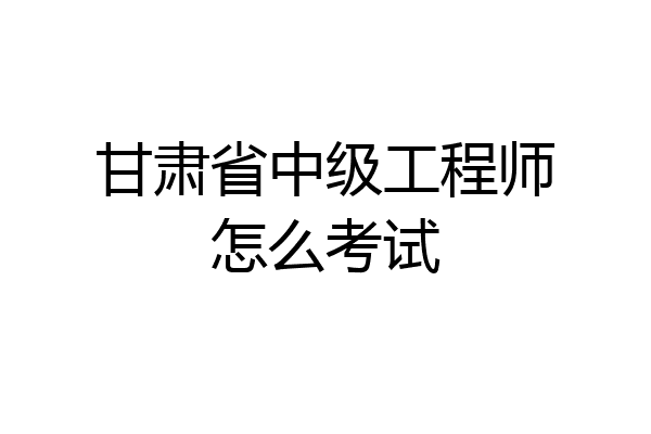 甘肃省中级工程师怎么考试