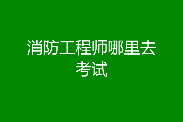 消防工程师哪里去考试