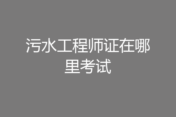 污水工程师证在哪里考试