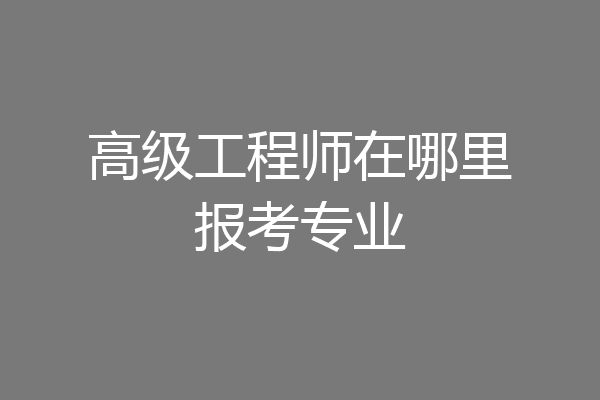 高级工程师在哪里报考专业