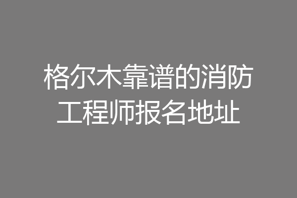 格尔木靠谱的消防工程师报名地址