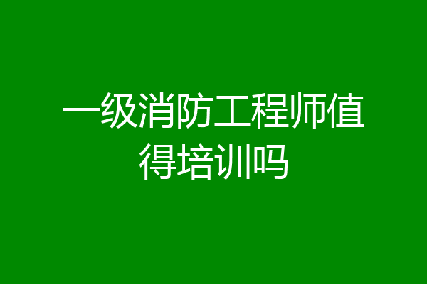 一级消防工程师值得培训吗