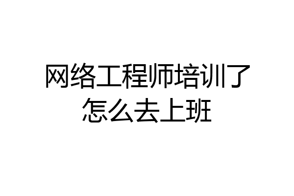 网络工程师培训了怎么去上班