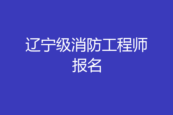 辽宁级消防工程师报名